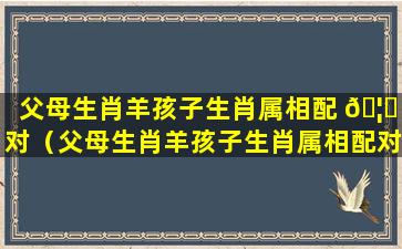 父母生肖羊孩子生肖属相配 🦊 对（父母生肖羊孩子生肖属相配对好吗）